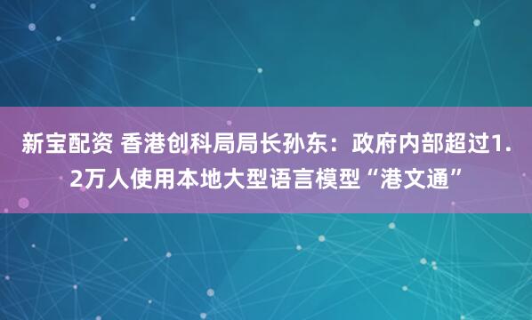 新宝配资 香港创科局局长孙东：政府内部超过1.2万人使用本地大型语言模型“港文通”