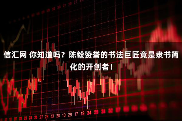 信汇网 你知道吗？陈毅赞誉的书法巨匠竟是隶书简化的开创者！