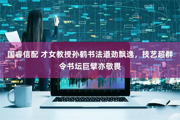 国睿信配 才女教授孙鹤书法遒劲飘逸，技艺超群令书坛巨擘亦敬畏