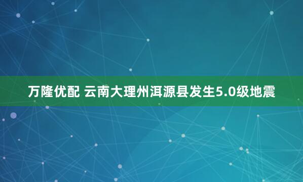 万隆优配 云南大理州洱源县发生5.0级地震