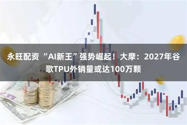 永旺配资 “AI新王”强势崛起！大摩：2027年谷歌TPU外销量或达100万颗