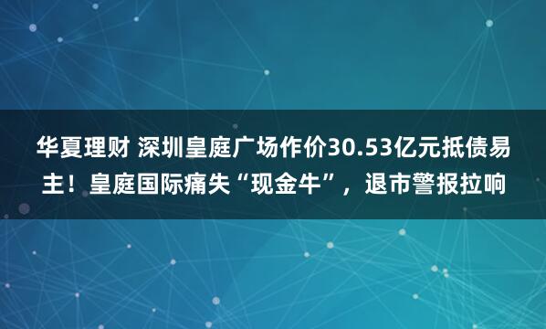 华夏理财 深圳皇庭广场作价30.53亿元抵债易主！皇庭国际痛失“现金牛”，退市警报拉响