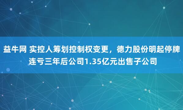 益牛网 实控人筹划控制权变更，德力股份明起停牌 连亏三年后公司1.35亿元出售子公司