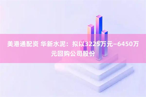美港通配资 华新水泥：拟以3225万元—6450万元回购公司股份