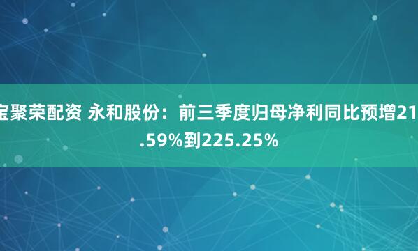 宝聚荣配资 永和股份：前三季度归母净利同比预增211.59%到225.25%