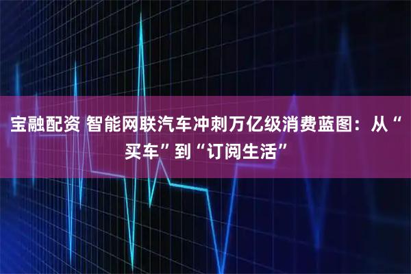 宝融配资 智能网联汽车冲刺万亿级消费蓝图：从“买车”到“订阅生活”