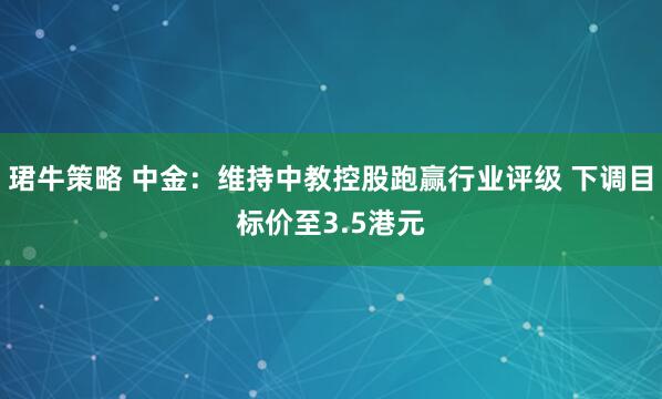珺牛策略 中金：维持中教控股跑赢行业评级 下调目标价至3.5港元