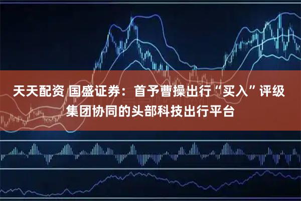 天天配资 国盛证券：首予曹操出行“买入”评级 集团协同的头部科技出行平台