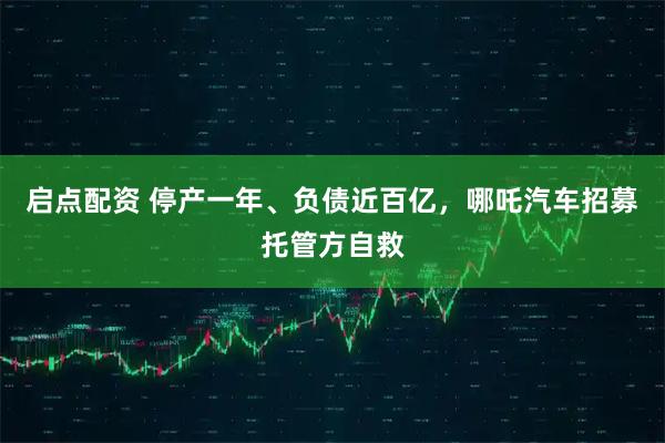 启点配资 停产一年、负债近百亿，哪吒汽车招募托管方自救