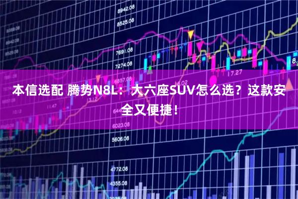 本信选配 腾势N8L：大六座SUV怎么选？这款安全又便捷！