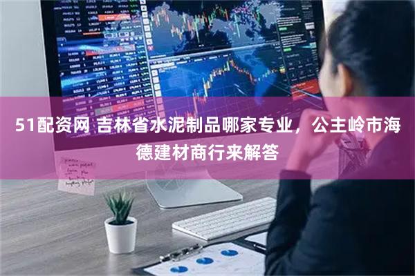 51配资网 吉林省水泥制品哪家专业，公主岭市海德建材商行来解答