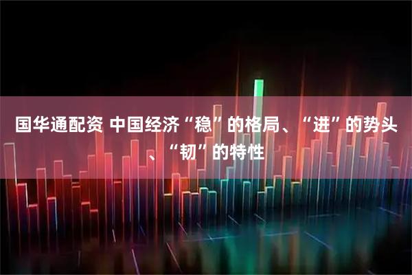 国华通配资 中国经济“稳”的格局、“进”的势头、“韧”的特性