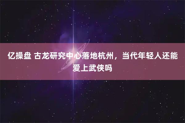 亿操盘 古龙研究中心落地杭州，当代年轻人还能爱上武侠吗