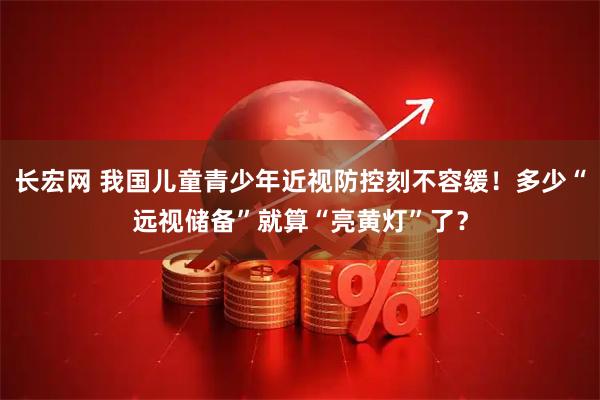 长宏网 我国儿童青少年近视防控刻不容缓！多少“远视储备”就算“亮黄灯”了？